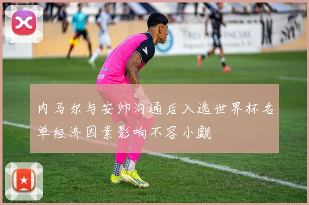 内马尔与安帅沟通后入选世界杯名单经济因素影响不容小觑